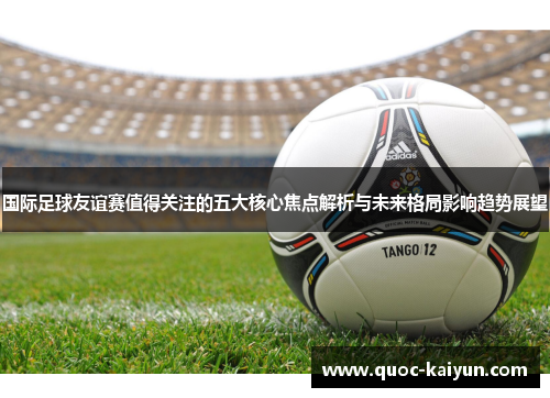 国际足球友谊赛值得关注的五大核心焦点解析与未来格局影响趋势展望 国际足球友谊赛值得关注的五大核心焦点解析与未来格局影响趋势展望